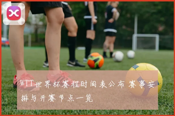 WTT世界杯赛程时间表公布 赛事安排与开赛节点一览